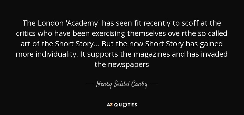 The London 'Academy' has seen fit recently to scoff at the critics who have been exercising themselves ove rthe so-called art of the Short Story... But the new Short Story has gained more individuality. It supports the magazines and has invaded the newspapers - Henry Seidel Canby