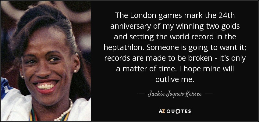 The London games mark the 24th anniversary of my winning two golds and setting the world record in the heptathlon. Someone is going to want it; records are made to be broken - it's only a matter of time. I hope mine will outlive me. - Jackie Joyner-Kersee