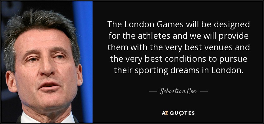 The London Games will be designed for the athletes and we will provide them with the very best venues and the very best conditions to pursue their sporting dreams in London. - Sebastian Coe