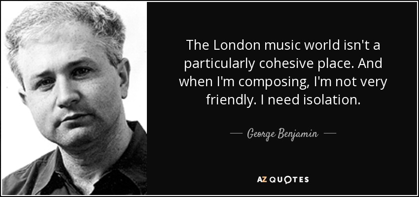 The London music world isn't a particularly cohesive place. And when I'm composing, I'm not very friendly. I need isolation. - George Benjamin