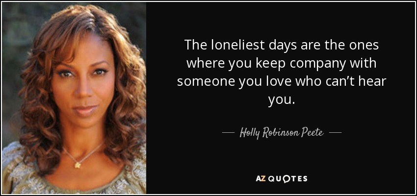 The loneliest days are the ones where you keep company with someone you love who can’t hear you. - Holly Robinson Peete