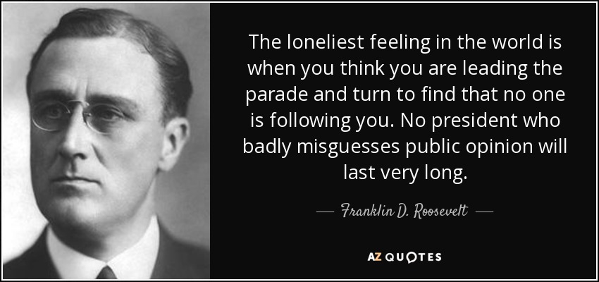 The loneliest feeling in the world is when you think you are leading the parade and turn to find that no one is following you. No president who badly misguesses public opinion will last very long. - Franklin D. Roosevelt