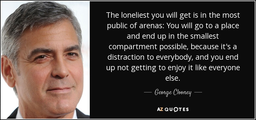 The loneliest you will get is in the most public of arenas: You will go to a place and end up in the smallest compartment possible, because it's a distraction to everybody, and you end up not getting to enjoy it like everyone else. - George Clooney