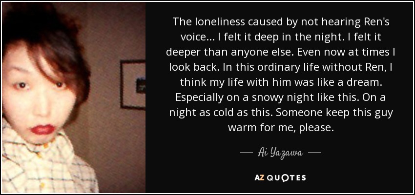 The loneliness caused by not hearing Ren's voice... I felt it deep in the night. I felt it deeper than anyone else. Even now at times I look back. In this ordinary life without Ren, I think my life with him was like a dream. Especially on a snowy night like this. On a night as cold as this. Someone keep this guy warm for me, please. - Ai Yazawa