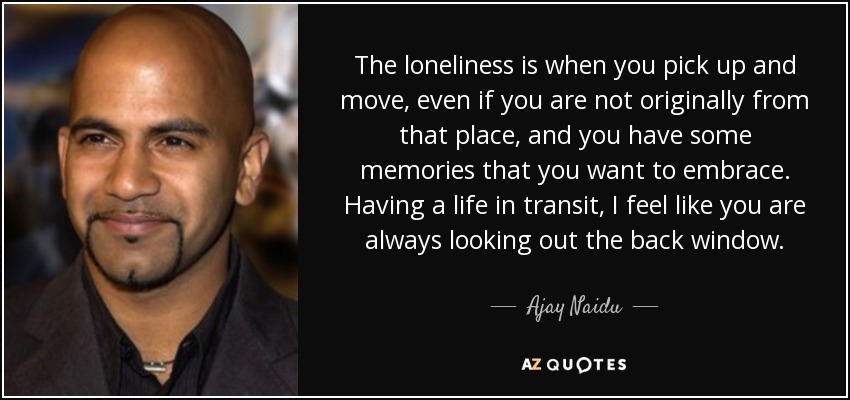 The loneliness is when you pick up and move, even if you are not originally from that place, and you have some memories that you want to embrace. Having a life in transit, I feel like you are always looking out the back window. - Ajay Naidu