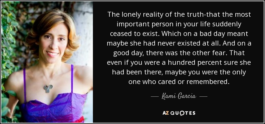 The lonely reality of the truth-that the most important person in your life suddenly ceased to exist. Which on a bad day meant maybe she had never existed at all. And on a good day, there was the other fear. That even if you were a hundred percent sure she had been there, maybe you were the only one who cared or remembered. - Kami Garcia