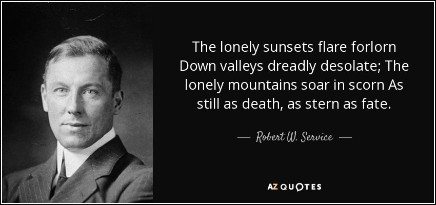 The lonely sunsets flare forlorn Down valleys dreadly desolate; The lonely mountains soar in scorn As still as death, as stern as fate. - Robert W. Service