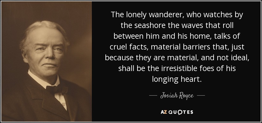 The lonely wanderer, who watches by the seashore the waves that roll between him and his home, talks of cruel facts, material barriers that, just because they are material, and not ideal, shall be the irresistible foes of his longing heart. - Josiah Royce