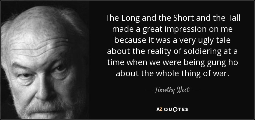 The Long and the Short and the Tall made a great impression on me because it was a very ugly tale about the reality of soldiering at a time when we were being gung-ho about the whole thing of war. - Timothy West