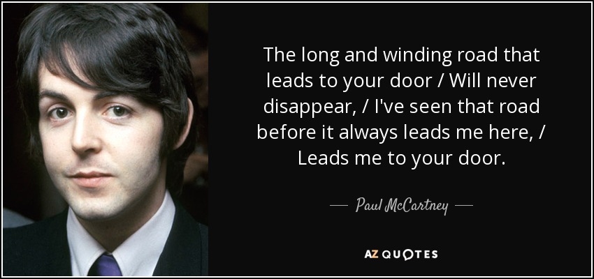The long and winding road that leads to your door / Will never disappear, / I've seen that road before it always leads me here, / Leads me to your door. - Paul McCartney