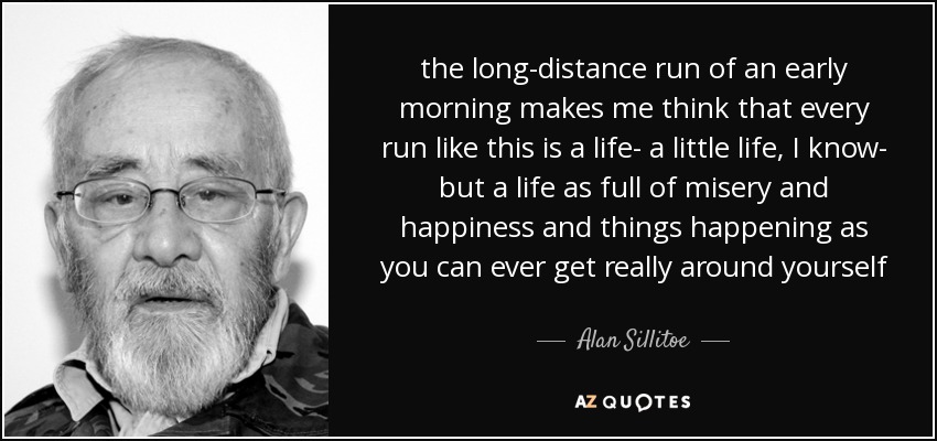 the long-distance run of an early morning makes me think that every run like this is a life- a little life, I know- but a life as full of misery and happiness and things happening as you can ever get really around yourself - Alan Sillitoe