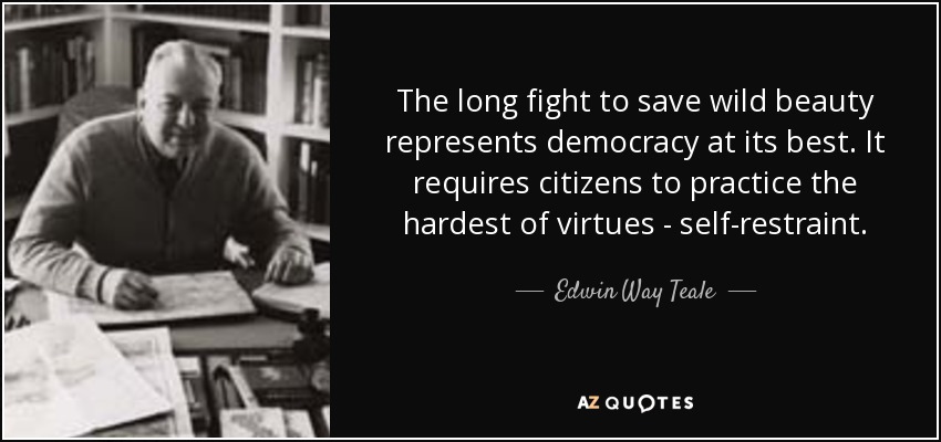 The long fight to save wild beauty represents democracy at its best. It requires citizens to practice the hardest of virtues - self-restraint. - Edwin Way Teale