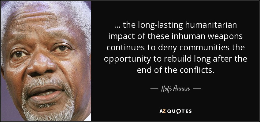 ... the long-lasting humanitarian impact of these inhuman weapons continues to deny communities the opportunity to rebuild long after the end of the conflicts. - Kofi Annan