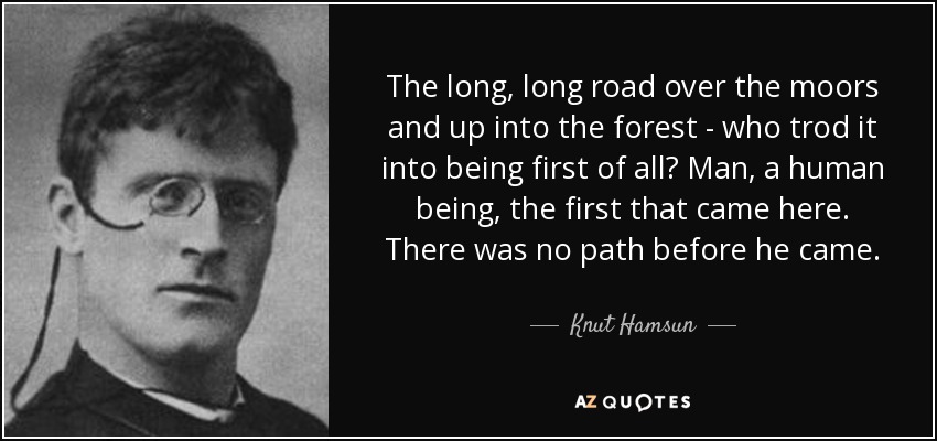 The long, long road over the moors and up into the forest - who trod it into being first of all? Man, a human being, the first that came here. There was no path before he came. - Knut Hamsun