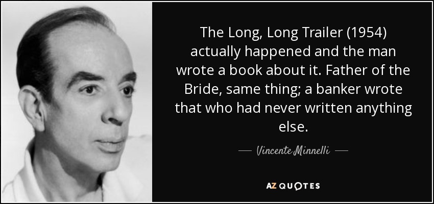 The Long, Long Trailer (1954) actually happened and the man wrote a book about it. Father of the Bride, same thing; a banker wrote that who had never written anything else. - Vincente Minnelli