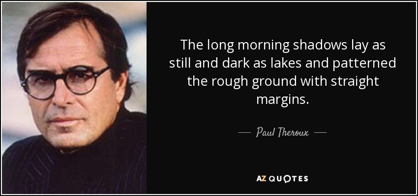 The long morning shadows lay as still and dark as lakes and patterned the rough ground with straight margins. - Paul Theroux