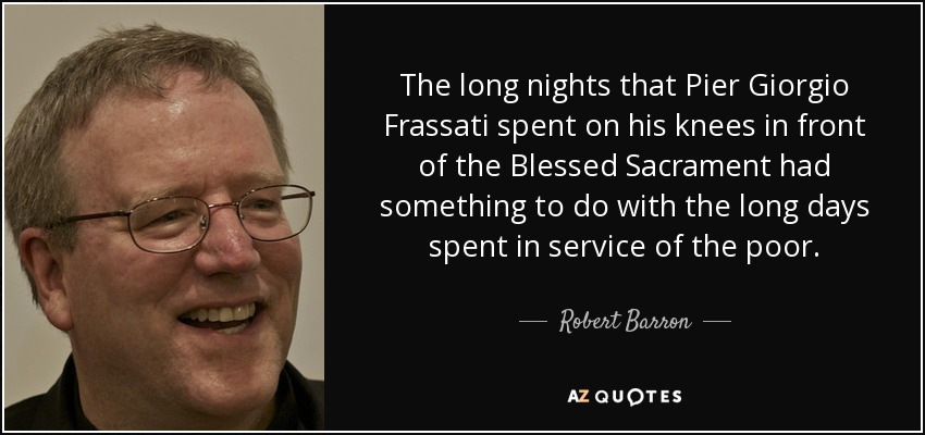 The long nights that Pier Giorgio Frassati spent on his knees in front of the Blessed Sacrament had something to do with the long days spent in service of the poor. - Robert Barron