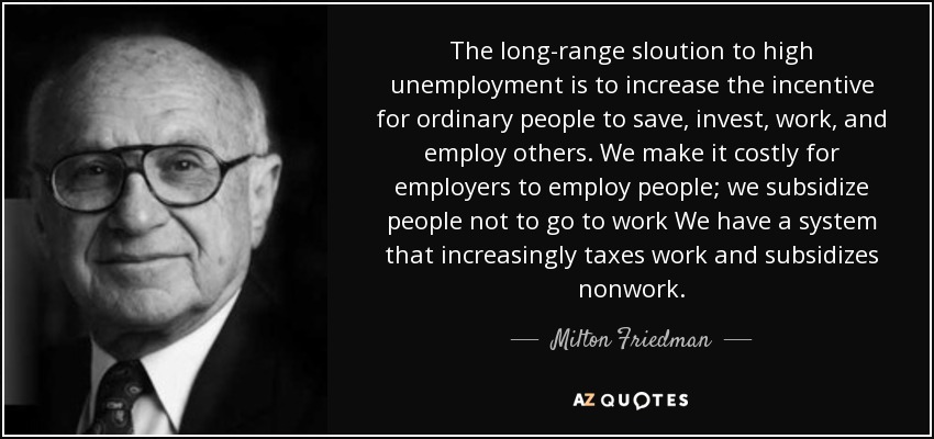 The long-range sloution to high unemployment is to increase the incentive for ordinary people to save, invest, work, and employ others. We make it costly for employers to employ people; we subsidize people not to go to work We have a system that increasingly taxes work and subsidizes nonwork. - Milton Friedman