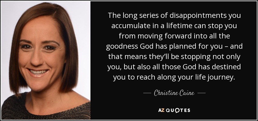 The long series of disappointments you accumulate in a lifetime can stop you from moving forward into all the goodness God has planned for you – and that means they’ll be stopping not only you, but also all those God has destined you to reach along your life journey. - Christine Caine