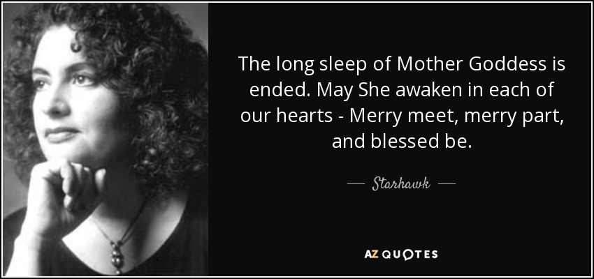 The long sleep of Mother Goddess is ended. May She awaken in each of our hearts - Merry meet, merry part, and blessed be. - Starhawk