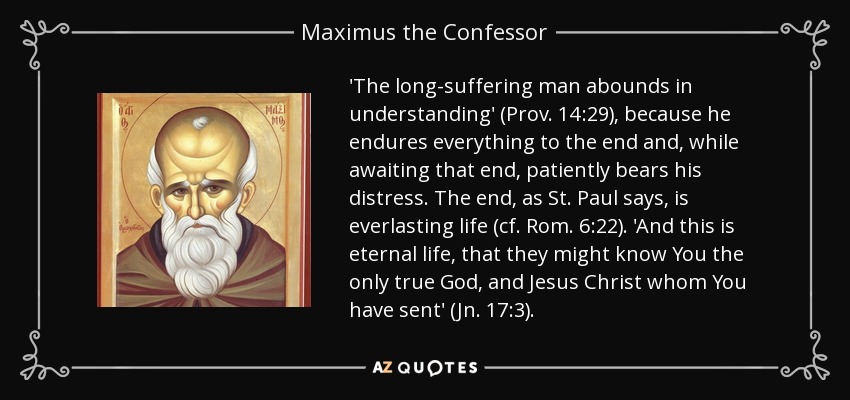 'The long-suffering man abounds in understanding' (Prov. 14:29), because he endures everything to the end and, while awaiting that end, patiently bears his distress. The end, as St. Paul says, is everlasting life (cf. Rom. 6:22). 'And this is eternal life, that they might know You the only true God, and Jesus Christ whom You have sent' (Jn. 17:3). - Maximus the Confessor