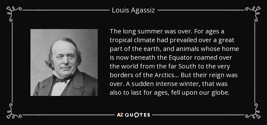 The long summer was over. For ages a tropical climate had prevailed over a great part of the earth, and animals whose home is now beneath the Equator roamed over the world from the far South to the very borders of the Arctics ... But their reign was over. A sudden intense winter, that was also to last for ages, fell upon our globe. - Louis Agassiz