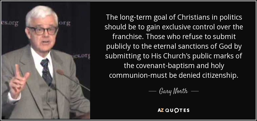 The long-term goal of Christians in politics should be to gain exclusive control over the franchise. Those who refuse to submit publicly to the eternal sanctions of God by submitting to His Church's public marks of the covenant-baptism and holy communion-must be denied citizenship. - Gary North