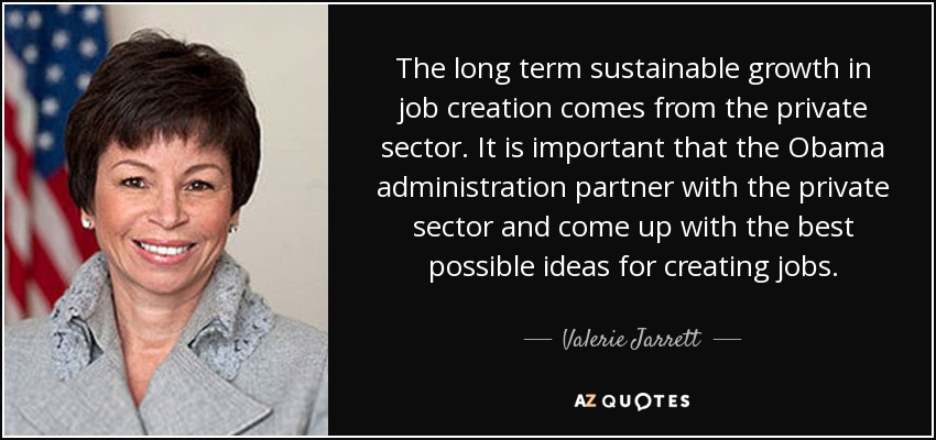 The long term sustainable growth in job creation comes from the private sector. It is important that the Obama administration partner with the private sector and come up with the best possible ideas for creating jobs. - Valerie Jarrett