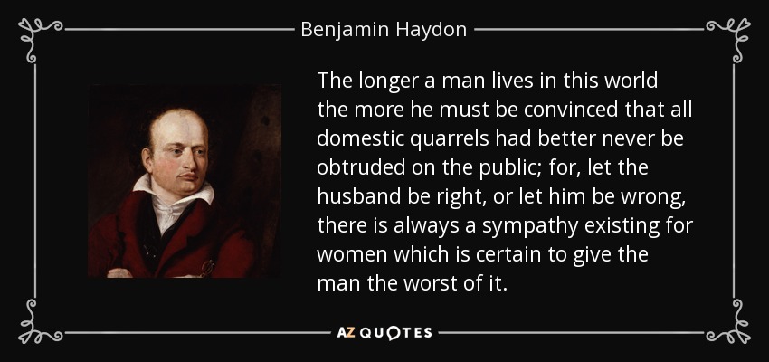 The longer a man lives in this world the more he must be convinced that all domestic quarrels had better never be obtruded on the public; for, let the husband be right, or let him be wrong, there is always a sympathy existing for women which is certain to give the man the worst of it. - Benjamin Haydon