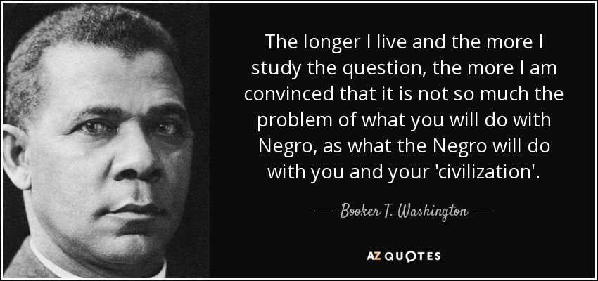 The longer I live and the more I study the question, the more I am convinced that it is not so much the problem of what you will do with Negro, as what the Negro will do with you and your 'civilization'. - Booker T. Washington