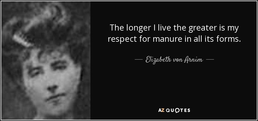 The longer I live the greater is my respect for manure in all its forms. - Elizabeth von Arnim