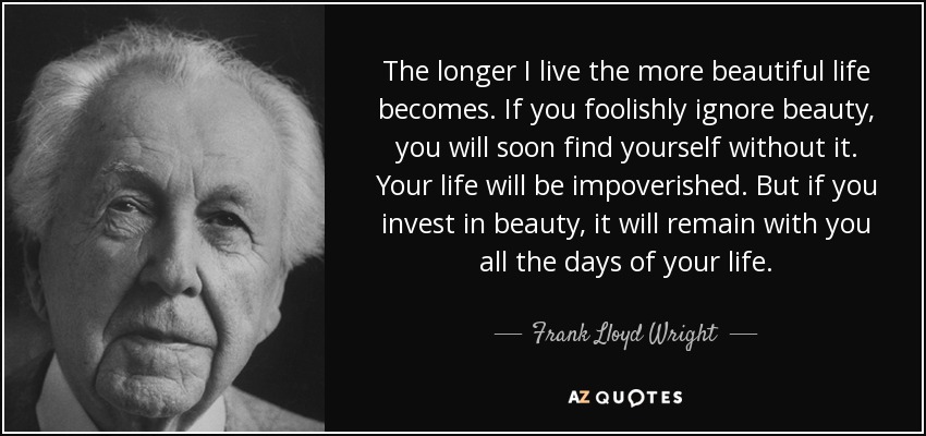 The longer I live the more beautiful life becomes. If you foolishly ignore beauty, you will soon find yourself without it. Your life will be impoverished. But if you invest in beauty, it will remain with you all the days of your life. - Frank Lloyd Wright