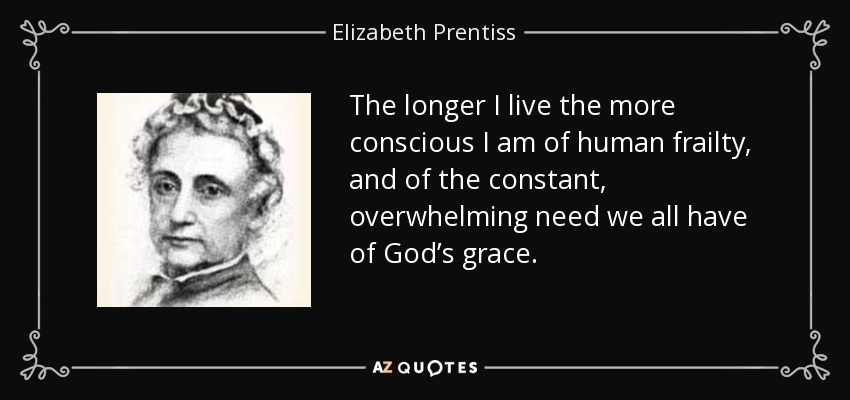 The longer I live the more conscious I am of human frailty, and of the constant, overwhelming need we all have of God’s grace. - Elizabeth Prentiss