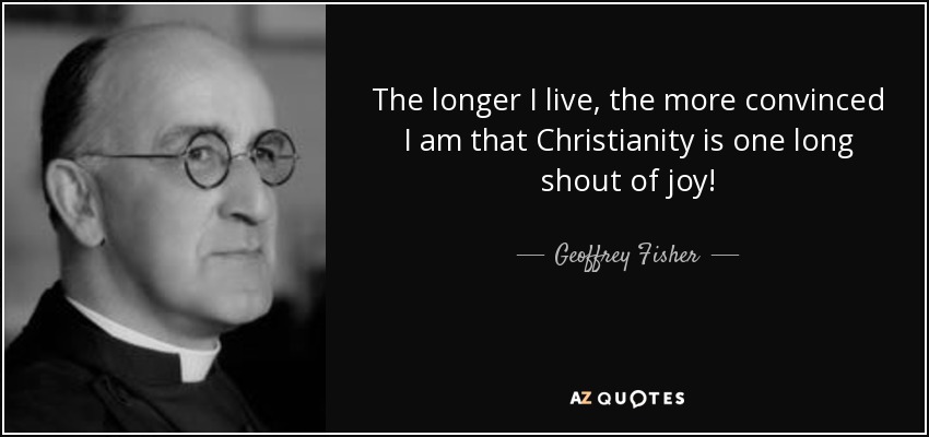 The longer I live, the more convinced I am that Christianity is one long shout of joy! - Geoffrey Fisher