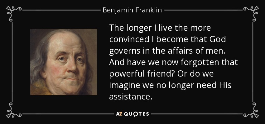 The longer I live the more convinced I become that God governs in the affairs of men. And have we now forgotten that powerful friend? Or do we imagine we no longer need His assistance. - Benjamin Franklin