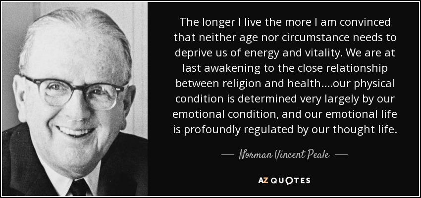 The longer I live the more I am convinced that neither age nor circumstance needs to deprive us of energy and vitality. We are at last awakening to the close relationship between religion and health. . . .our physical condition is determined very largely by our emotional condition, and our emotional life is profoundly regulated by our thought life. - Norman Vincent Peale