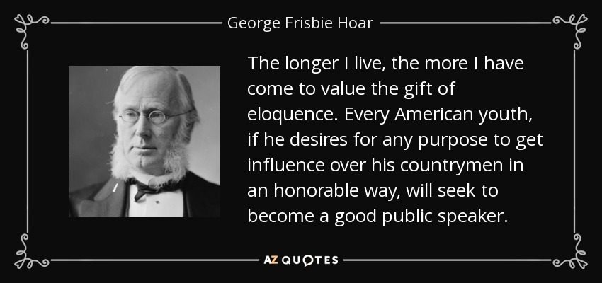 The longer I live, the more I have come to value the gift of eloquence. Every American youth, if he desires for any purpose to get influence over his countrymen in an honorable way, will seek to become a good public speaker. - George Frisbie Hoar