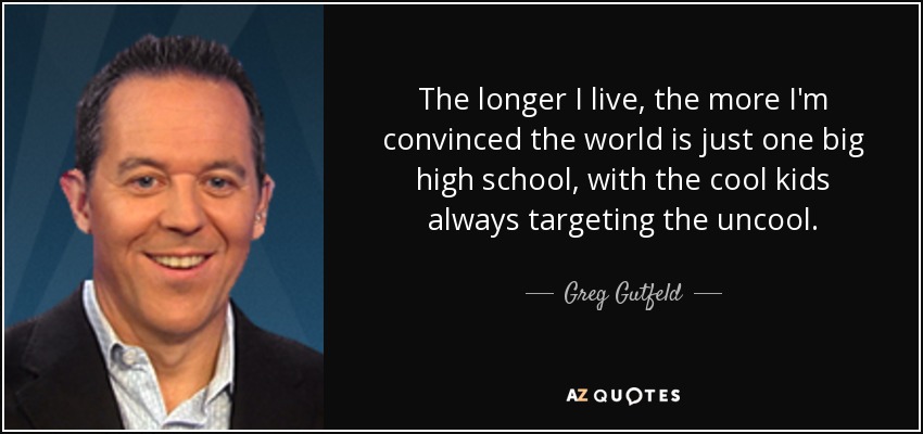 The longer I live, the more I'm convinced the world is just one big high school, with the cool kids always targeting the uncool. - Greg Gutfeld