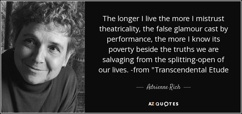 The longer I live the more I mistrust theatricality, the false glamour cast by performance, the more I know its poverty beside the truths we are salvaging from the splitting-open of our lives. -from 