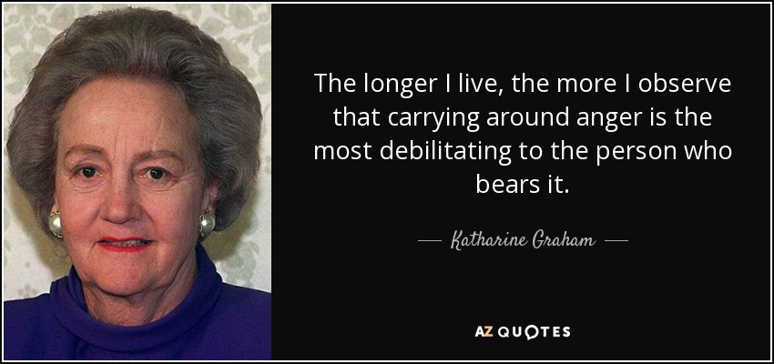 The longer I live, the more I observe that carrying around anger is the most debilitating to the person who bears it. - Katharine Graham
