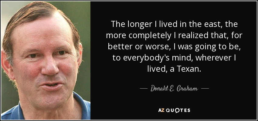 The longer I lived in the east, the more completely I realized that, for better or worse, I was going to be, to everybody's mind, wherever I lived, a Texan. - Donald E. Graham