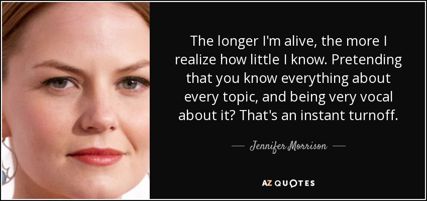 The longer I'm alive, the more I realize how little I know. Pretending that you know everything about every topic, and being very vocal about it? That's an instant turnoff. - Jennifer Morrison
