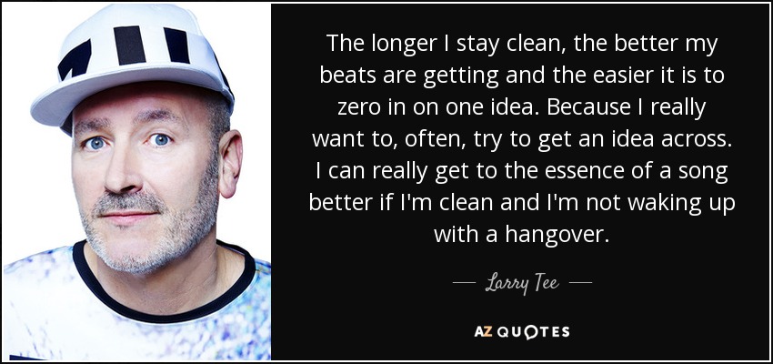 The longer I stay clean, the better my beats are getting and the easier it is to zero in on one idea. Because I really want to, often, try to get an idea across. I can really get to the essence of a song better if I'm clean and I'm not waking up with a hangover. - Larry Tee