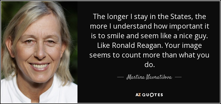 The longer I stay in the States, the more I understand how important it is to smile and seem like a nice guy. Like Ronald Reagan. Your image seems to count more than what you do. - Martina Navratilova