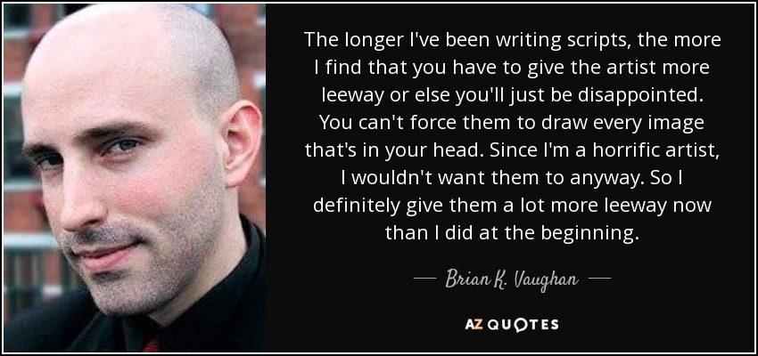 The longer I've been writing scripts, the more I find that you have to give the artist more leeway or else you'll just be disappointed. You can't force them to draw every image that's in your head. Since I'm a horrific artist, I wouldn't want them to anyway. So I definitely give them a lot more leeway now than I did at the beginning. - Brian K. Vaughan