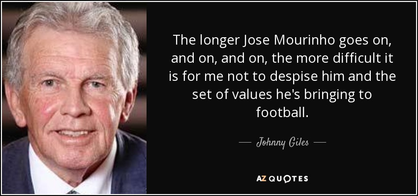 The longer Jose Mourinho goes on, and on, and on, the more difficult it is for me not to despise him and the set of values he's bringing to football. - Johnny Giles