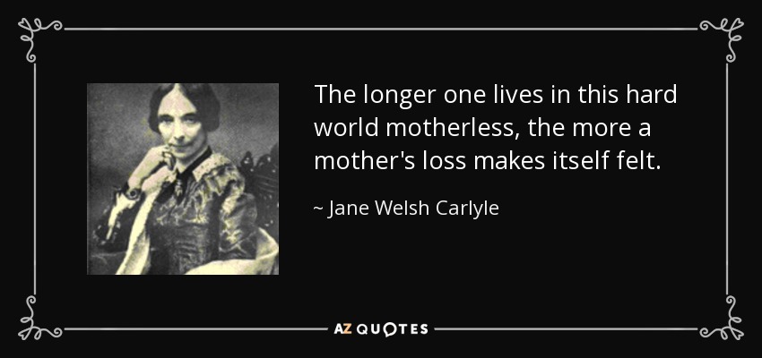 The longer one lives in this hard world motherless, the more a mother's loss makes itself felt. - Jane Welsh Carlyle