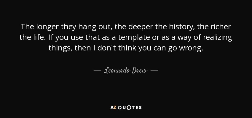 The longer they hang out, the deeper the history, the richer the life. If you use that as a template or as a way of realizing things, then I don't think you can go wrong. - Leonardo Drew