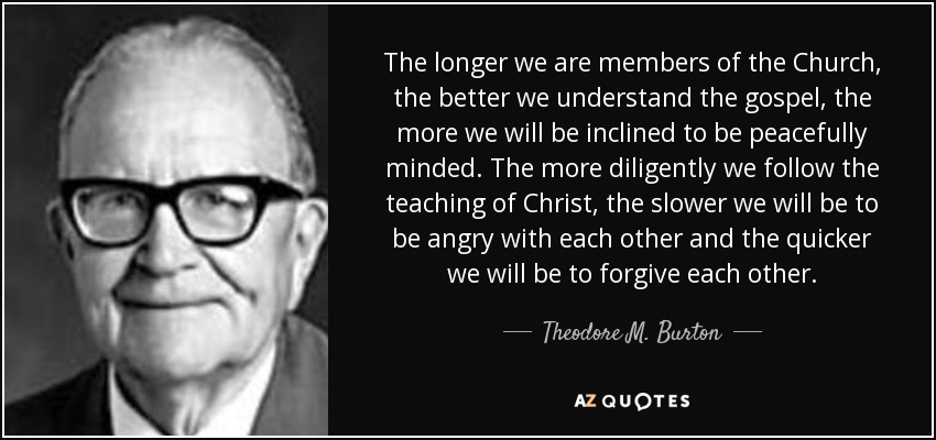 The longer we are members of the Church, the better we understand the gospel, the more we will be inclined to be peacefully minded. The more diligently we follow the teaching of Christ, the slower we will be to be angry with each other and the quicker we will be to forgive each other. - Theodore M. Burton