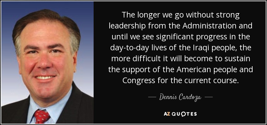 The longer we go without strong leadership from the Administration and until we see significant progress in the day-to-day lives of the Iraqi people, the more difficult it will become to sustain the support of the American people and Congress for the current course. - Dennis Cardoza